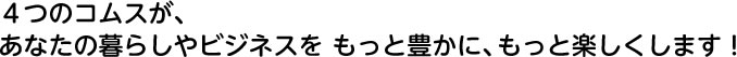 4つのコムスが、あなたの暮らしやビジネスをもっと豊かに、もっと楽しくします!