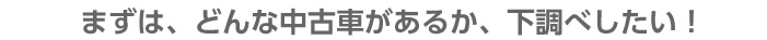 どんな中古車があるのか下調べをしたい！