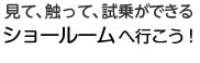 見て、触って、試乗ができる、ショールームへ行こう！